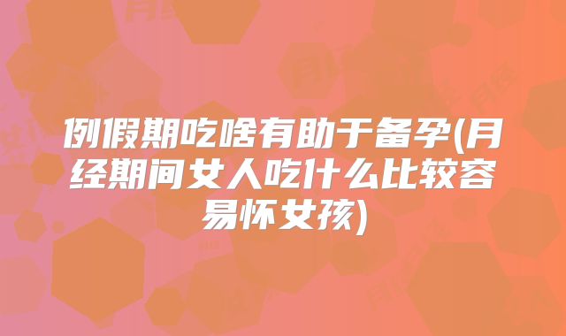 例假期吃啥有助于备孕(月经期间女人吃什么比较容易怀女孩)
