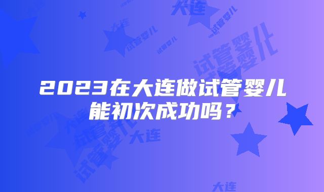 2023在大连做试管婴儿能初次成功吗？