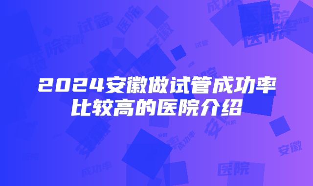 2024安徽做试管成功率比较高的医院介绍