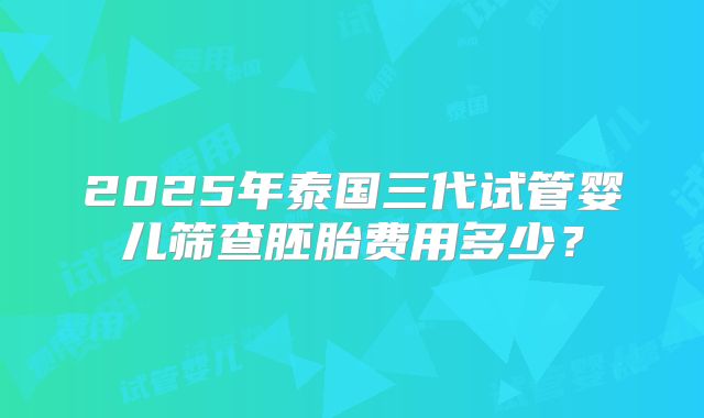 2025年泰国三代试管婴儿筛查胚胎费用多少？