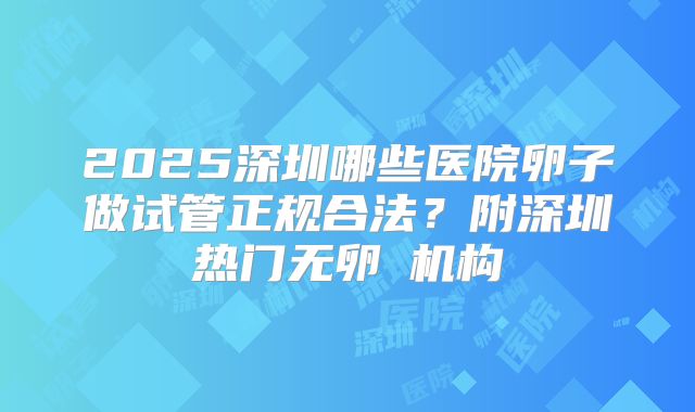 2025深圳哪些医院卵子做试管正规合法?附深圳热门无卵�机构