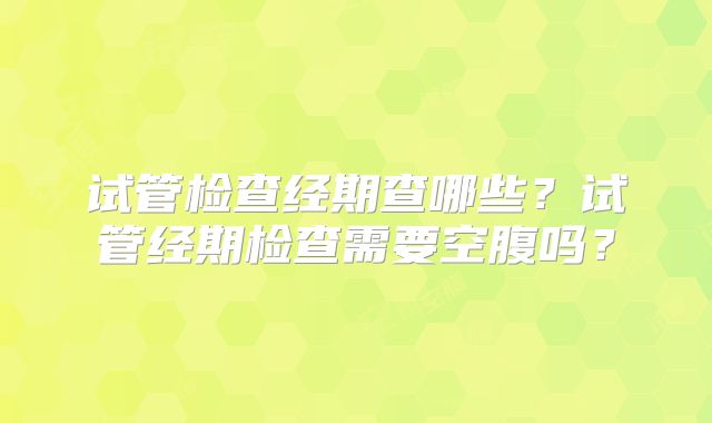 试管检查经期查哪些？试管经期检查需要空腹吗？
