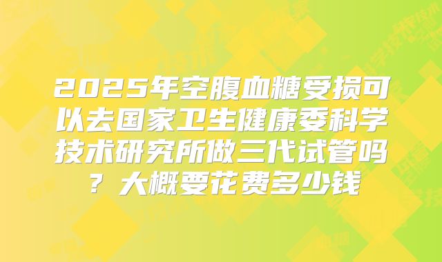 2025年空腹血糖受损可以去国家卫生健康委科学技术研究所做三代试管吗?大概要花费多少钱