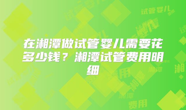 在湘潭做试管婴儿需要花多少钱？湘潭试管费用明细