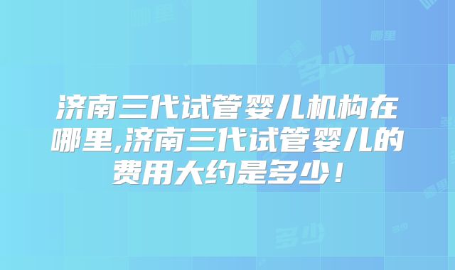 济南三代试管婴儿机构在哪里,济南三代试管婴儿的费用大约是多少！