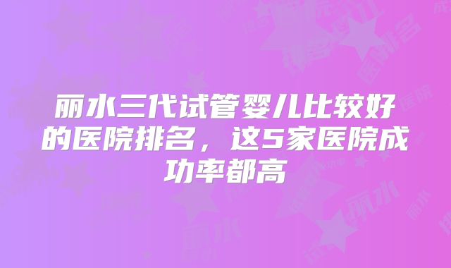 丽水三代试管婴儿比较好的医院排名，这5家医院成功率都高