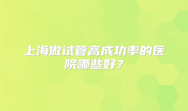 上海做试管高成功率的医院哪些好?