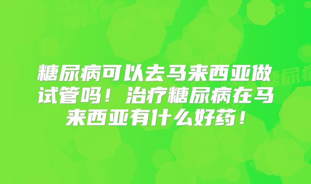 糖尿病可以去马来西亚做试管吗!治疗糖尿病在马来西亚有什么好药!