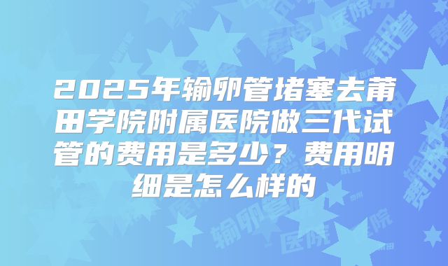 2025年输卵管堵塞去莆田学院附属医院做三代试管的费用是多少？费用明细是怎么样的