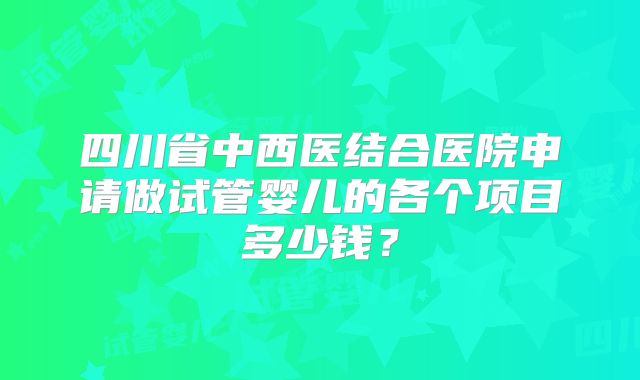 四川省中西医结合医院申请做试管婴儿的各个项目多少钱？