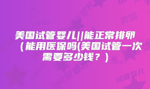 美国试管婴儿||能正常排卵（能用医保吗(美国试管一次需要多少钱？)
