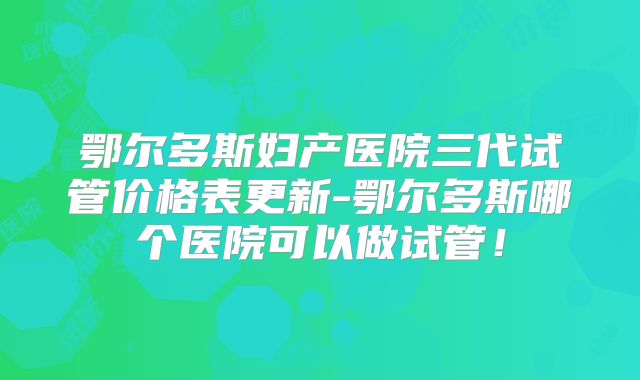 鄂尔多斯妇产医院三代试管价格表更新-鄂尔多斯哪个医院可以做试管！