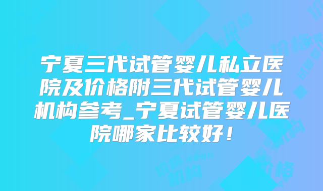 宁夏三代试管婴儿私立医院及价格附三代试管婴儿机构参考_宁夏试管婴儿医院哪家比较好！