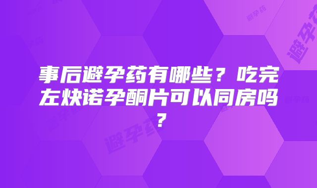 事后避孕药有哪些?吃完左炔诺孕酮片可以同房吗?