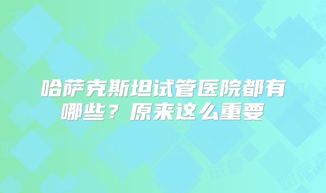 哈萨克斯坦试管医院都有哪些?原来这么重要