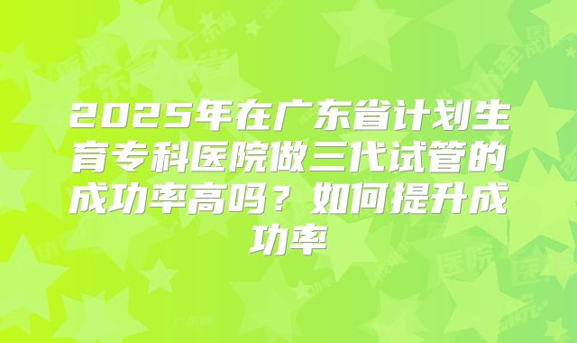 2025年在广东省计划生育专科医院做三代试管的成功率高吗?如何提升成功率