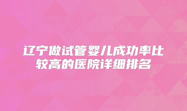 辽宁做试管婴儿成功率比较高的医院详细排名