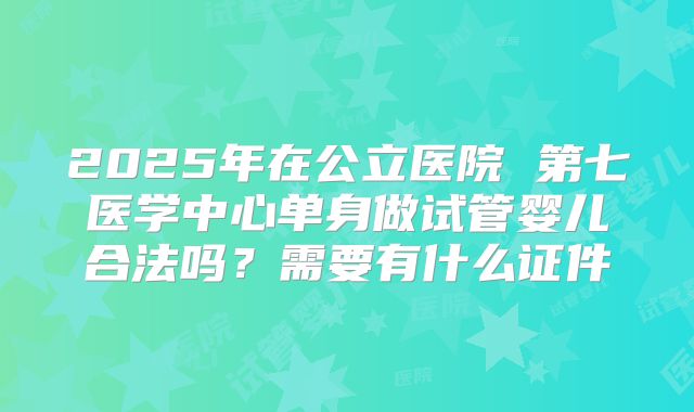 2025年在公立医院 第七医学中心单身做试管婴儿合法吗?需要有什么证件