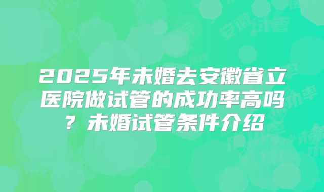 2025年未婚去安徽省立医院做试管的成功率高吗？未婚试管条件介绍