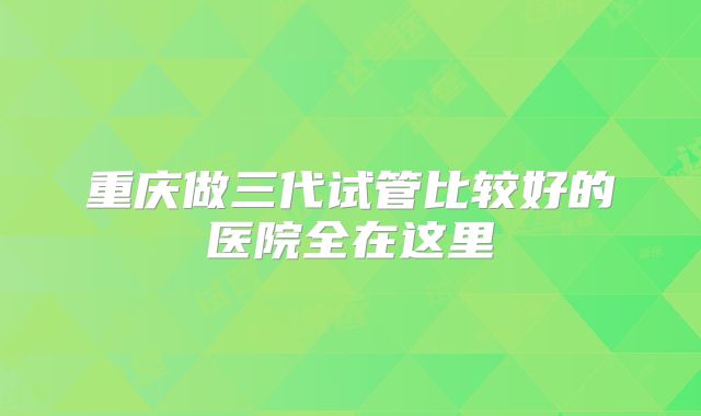 重庆做三代试管比较好的医院全在这里