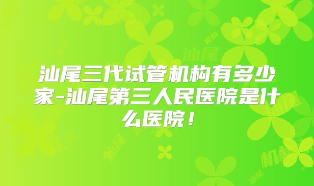 汕尾三代试管机构有多少家-汕尾第三人民医院是什么医院！