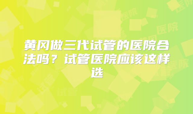 黄冈做三代试管的医院合法吗?试管医院应该这样选