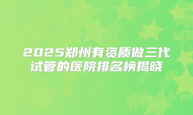 2025郑州有资质做三代试管的医院排名榜揭晓