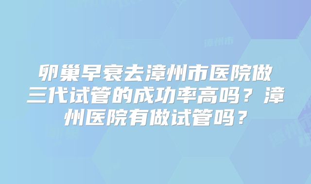 卵巢早衰去漳州市医院做三代试管的成功率高吗?漳州医院有做试管吗?