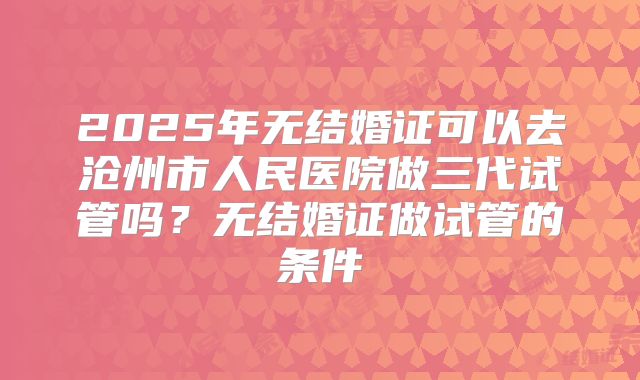 2025年无结婚证可以去沧州市人民医院做三代试管吗?无结婚证做试管的条件