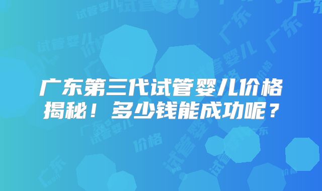 广东第三代试管婴儿价格揭秘!多少钱能成功呢?