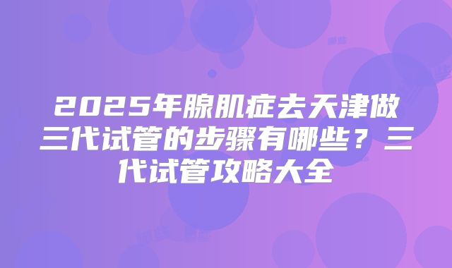 2025年腺肌症去天津做三代试管的步骤有哪些？三代试管攻略大全