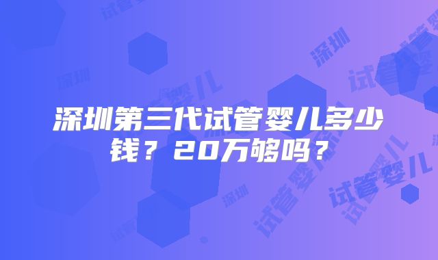 深圳第三代试管婴儿多少钱?20万够吗?