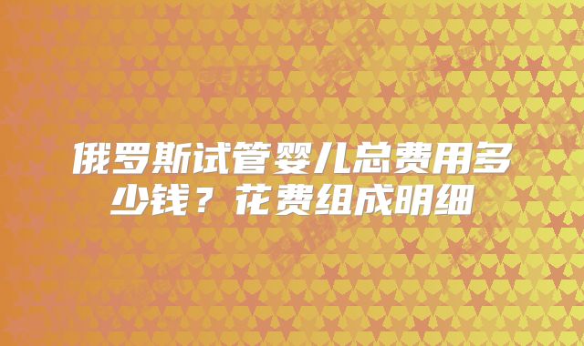 俄罗斯试管婴儿总费用多少钱？花费组成明细