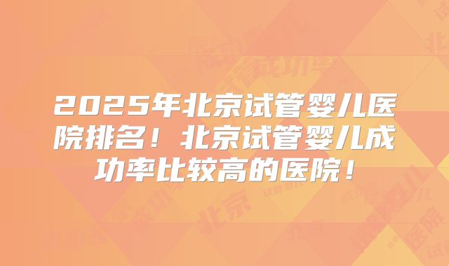 2025年北京试管婴儿医院排名!北京试管婴儿成功率比较高的医院!