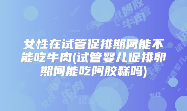 女性在试管促排期间能不能吃牛肉(试管婴儿促排卵期间能吃阿胶糕吗)