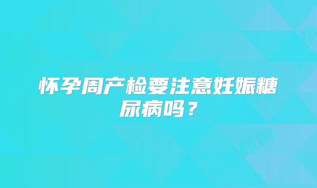 怀孕周产检要注意妊娠糖尿病吗?