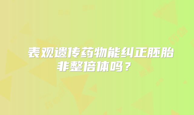 ‌表观遗传药物能纠正胚胎非整倍体吗？‌