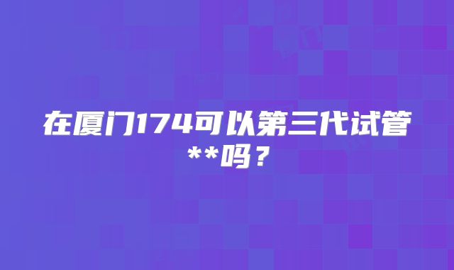在厦门174可以第三代试管**吗？