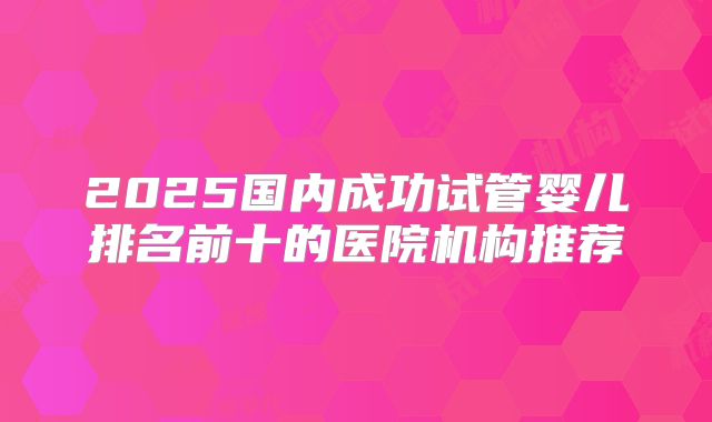 2025国内成功试管婴儿排名前十的医院机构推荐