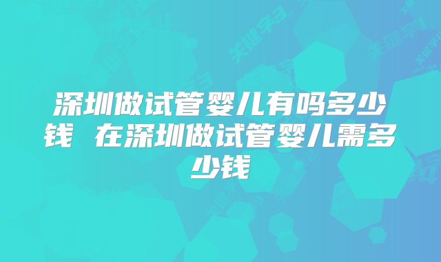 深圳做试管婴儿有吗多少钱 在深圳做试管婴儿需多少钱