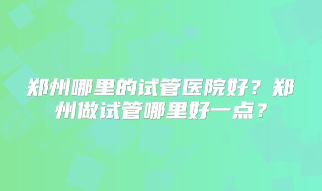 郑州哪里的试管医院好?郑州做试管哪里好一点?