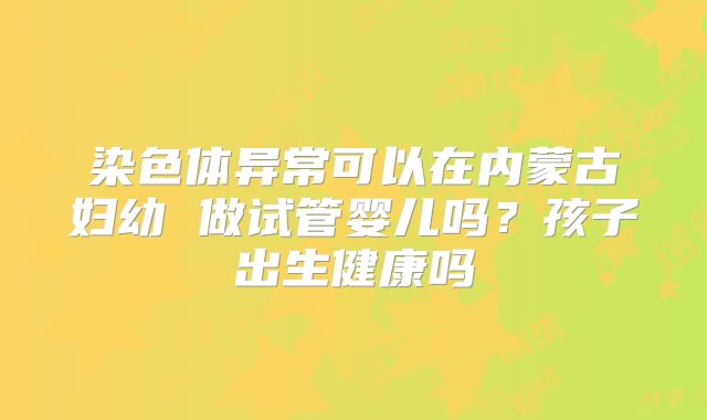 染色体异常可以在内蒙古妇幼 做试管婴儿吗？孩子出生健康吗