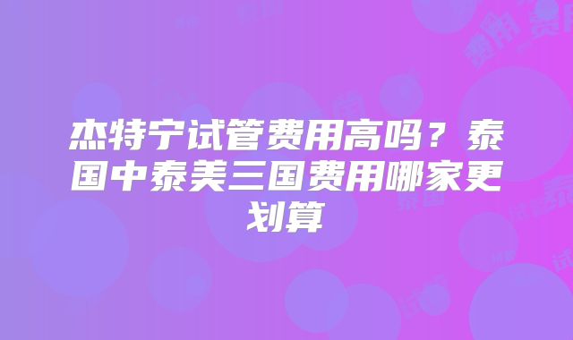 杰特宁试管费用高吗？泰国中泰美三国费用哪家更划算