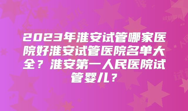 2023年淮安试管哪家医院好淮安试管医院名单大全?淮安第一人民医院试管婴儿?