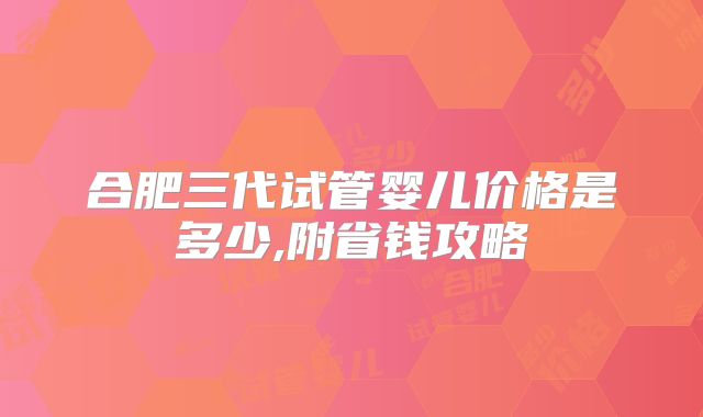 合肥三代试管婴儿价格是多少,附省钱攻略