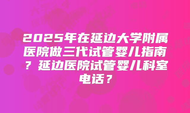 2025年在延边大学附属医院做三代试管婴儿指南?延边医院试管婴儿科室电话?