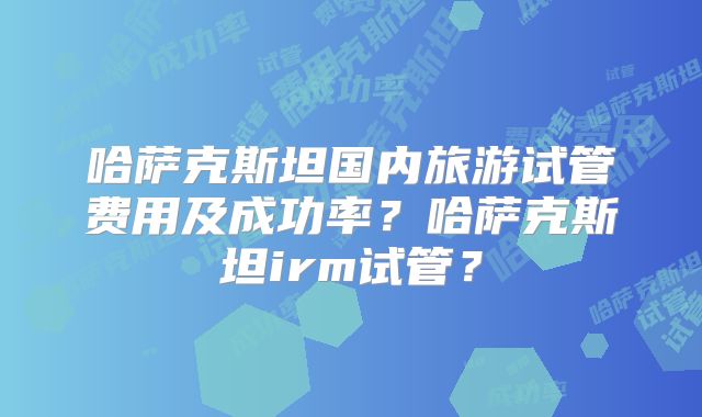 哈萨克斯坦国内旅游试管费用及成功率？哈萨克斯坦irm试管？