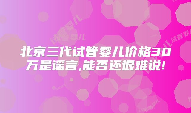 北京三代试管婴儿价格30万是谣言,能否还很难说!