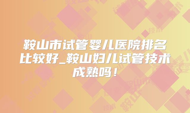 鞍山市试管婴儿医院排名比较好_鞍山妇儿试管技术成熟吗！