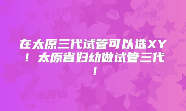 在太原三代试管可以选XY！太原省妇幼做试管三代！